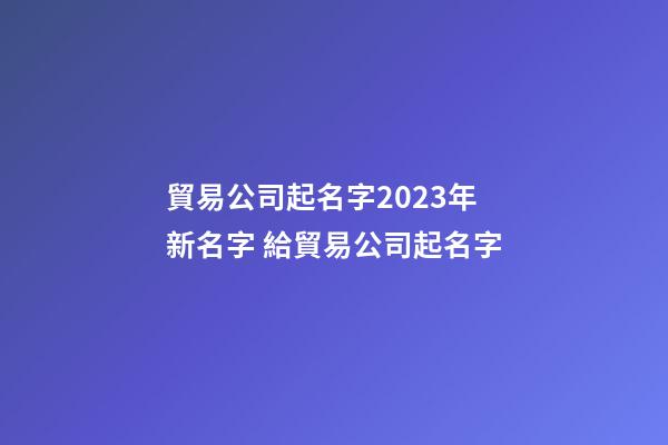 貿易公司起名字2023年新名字 給貿易公司起名字-第1張-公司起名-玄機派